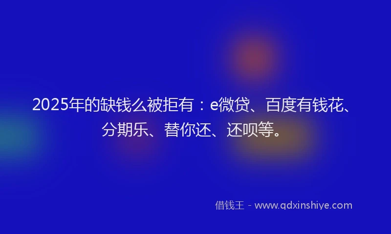 2025年的缺钱么被拒有：e微贷、百度有钱花、分期乐、替你还、还呗等。