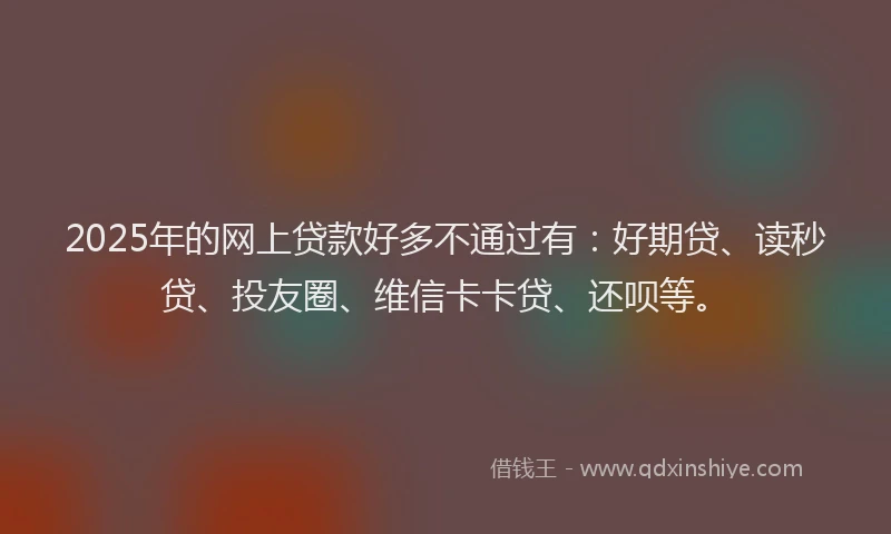 2025年的网上贷款好多不通过有：好期贷、读秒贷、投友圈、维信卡卡贷、还呗等。