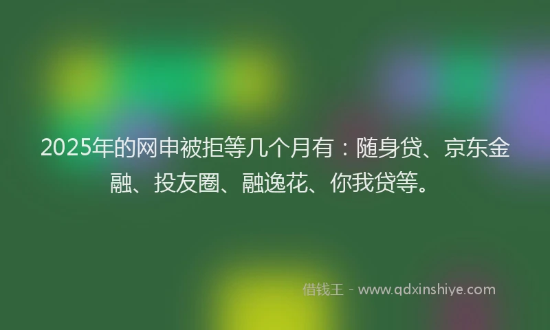 2025年的网申被拒等几个月有：随身贷、京东金融、投友圈、融逸花、你我贷等。
