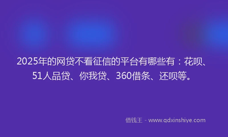 2025年的网贷不看征信的平台有哪些有：花呗、51人品贷、你我贷、360借条、还呗等。