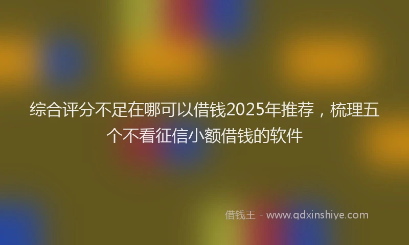 综合评分不足在哪可以借钱2025年推荐，梳理五个不看征信小额借钱的软件