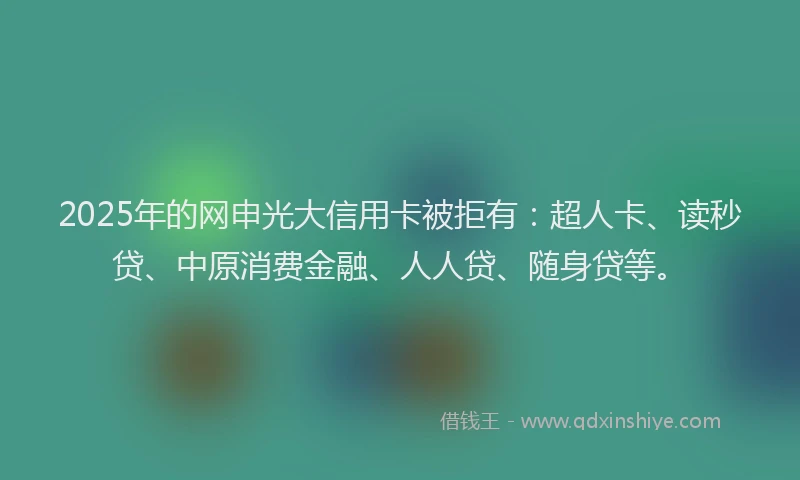 2025年的网申光大信用卡被拒有：超人卡、读秒贷、中原消费金融、人人贷、随身贷等。