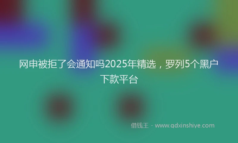 网申被拒了会通知吗2025年精选，罗列5个黑户下款平台