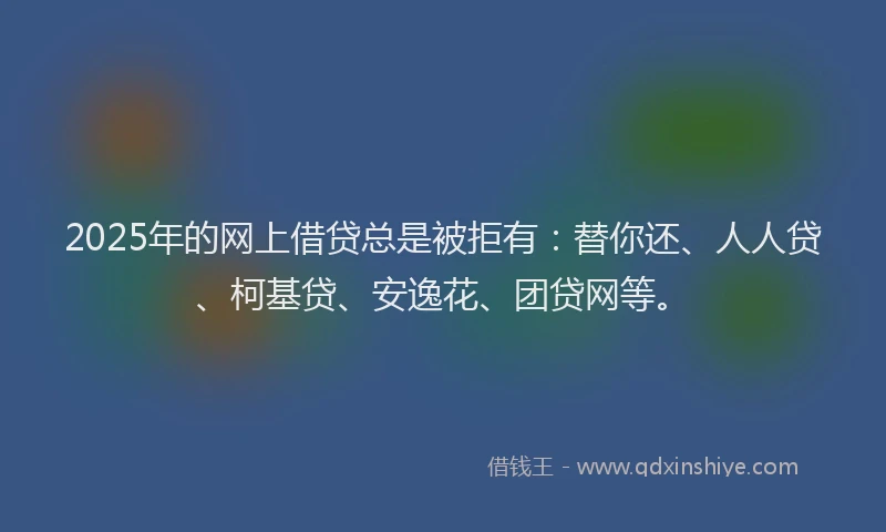 2025年的网上借贷总是被拒有：替你还、人人贷、柯基贷、安逸花、团贷网等。