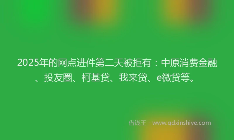 2025年的网点进件第二天被拒有：中原消费金融、投友圈、柯基贷、我来贷、e微贷等。