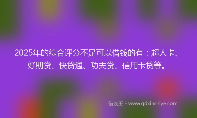 2025年的综合评分不足可以借钱的有：超人卡、好期贷、快贷通、功夫贷、信用卡贷等。