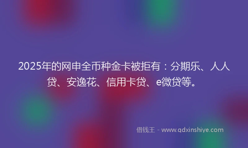 2025年的网申全币种金卡被拒有：分期乐、人人贷、安逸花、信用卡贷、e微贷等。