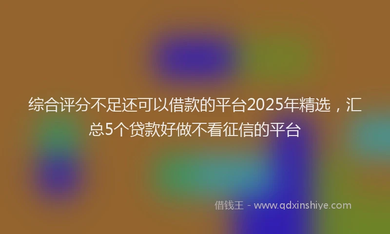 综合评分不足还可以借款的平台2025年精选，汇总5个贷款好做不看征信的平台