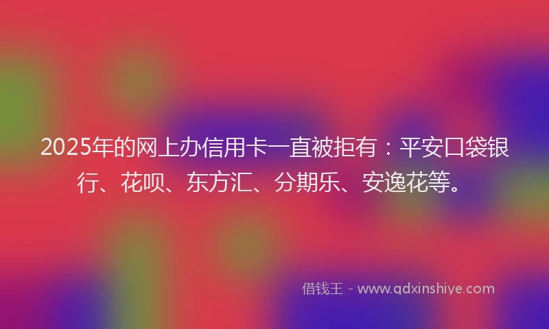 2025年的网上办信用卡一直被拒有：平安口袋银行、花呗、东方汇、分期乐、安逸花等。