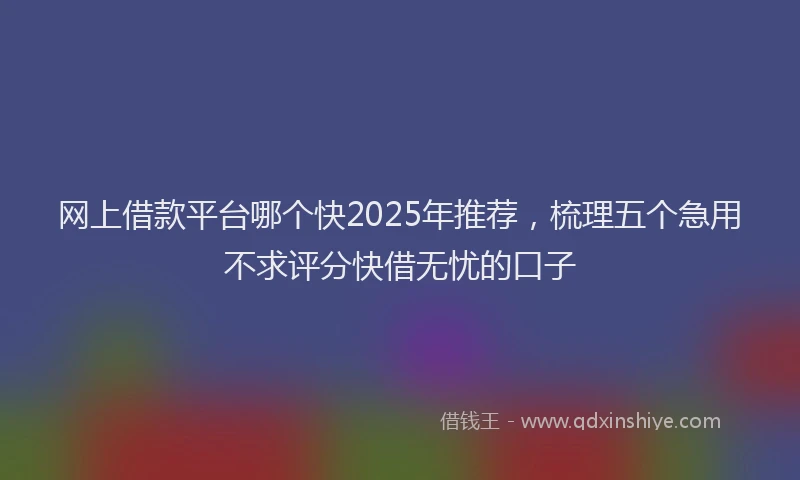 网上借款平台哪个快2025年推荐，梳理五个急用不求评分快借无忧的口子