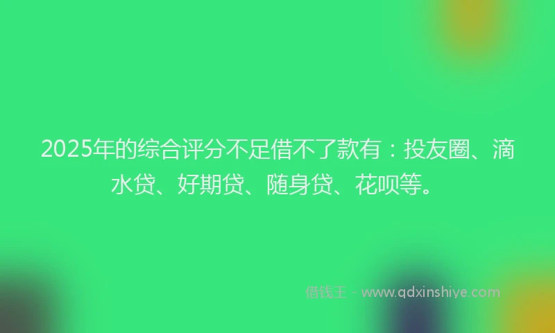 2025年的综合评分不足借不了款有：投友圈、滴水贷、好期贷、随身贷、花呗等。
