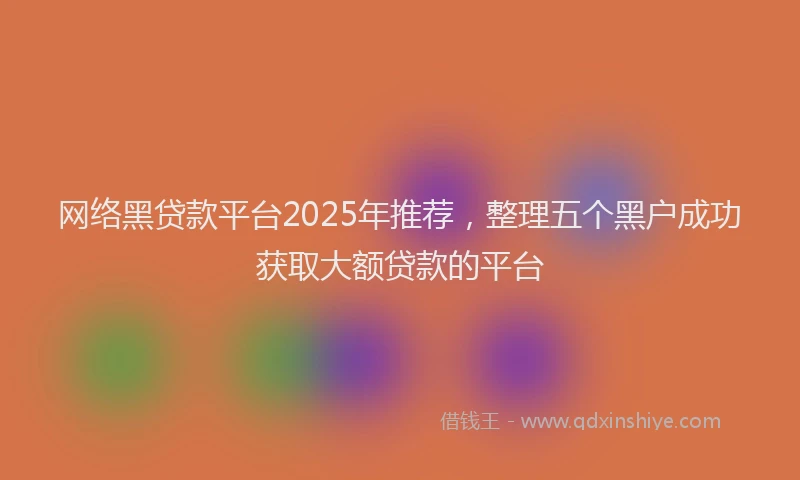 网络黑贷款平台2025年推荐，整理五个黑户成功获取大额贷款的平台