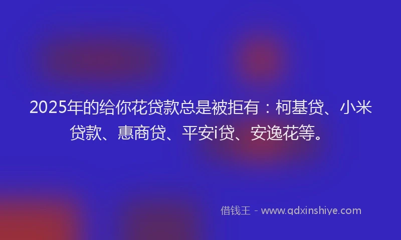 2025年的给你花贷款总是被拒有：柯基贷、小米贷款、惠商贷、平安i贷、安逸花等。