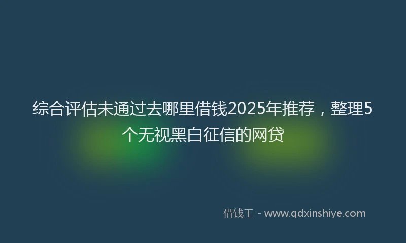 综合评估未通过去哪里借钱2025年推荐，整理5个无视黑白征信的网贷