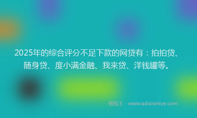 2025年的综合评分不足下款的网贷有：拍拍贷、随身贷、度小满金融、我来贷、洋钱罐等。