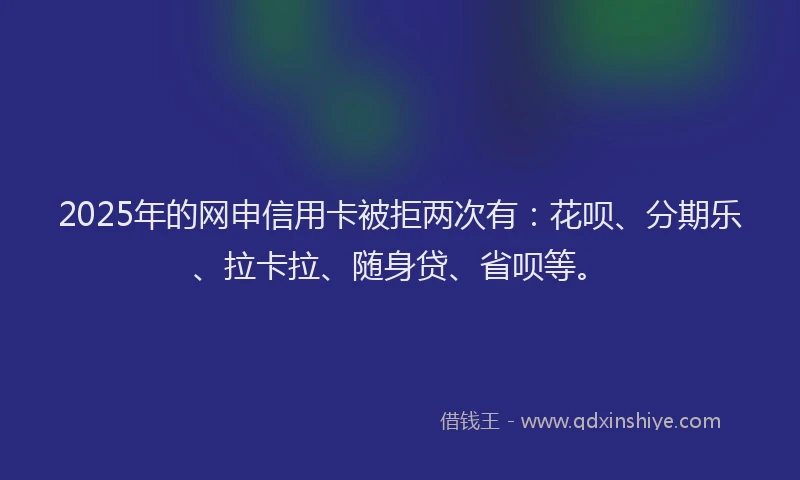 2025年的网申信用卡被拒两次有：花呗、分期乐、拉卡拉、随身贷、省呗等。