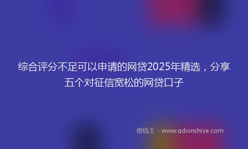 综合评分不足可以申请的网贷2025年精选，分享五个对征信宽松的网贷口子
