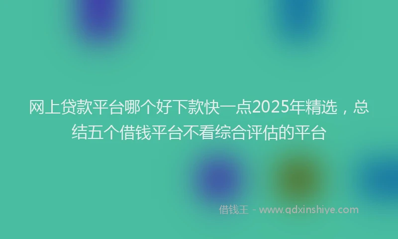 网上贷款平台哪个好下款快一点2025年精选，总结五个借钱平台不看综合评估的平台