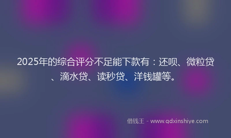 2025年的综合评分不足能下款有:还呗、微粒贷、滴水贷、读秒贷、洋钱罐等。