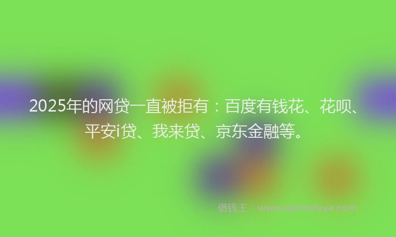 2025年的网贷一直被拒有：百度有钱花、花呗、平安i贷、我来贷、京东金融等。