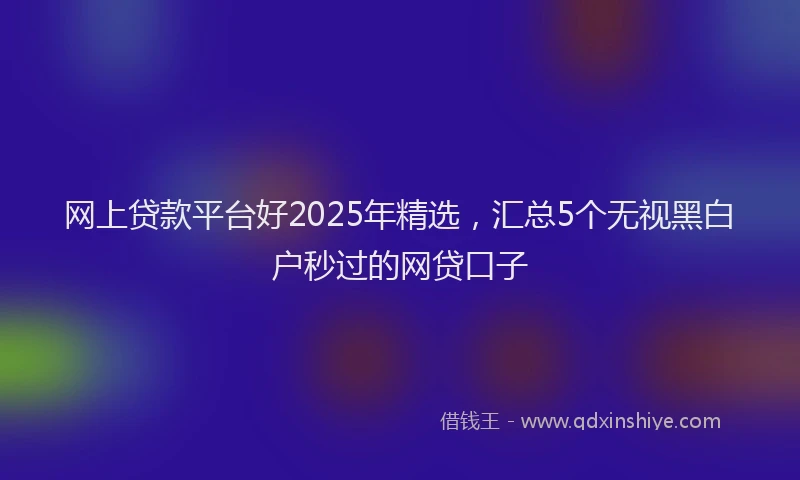 网上贷款平台好2025年精选，汇总5个无视黑白户秒过的网贷口子