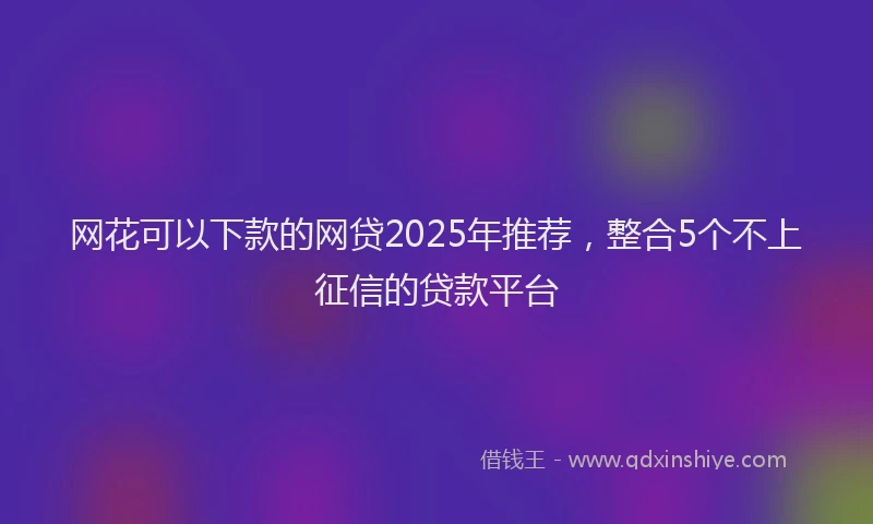 网花可以下款的网贷2025年推荐，整合5个不上征信的贷款平台