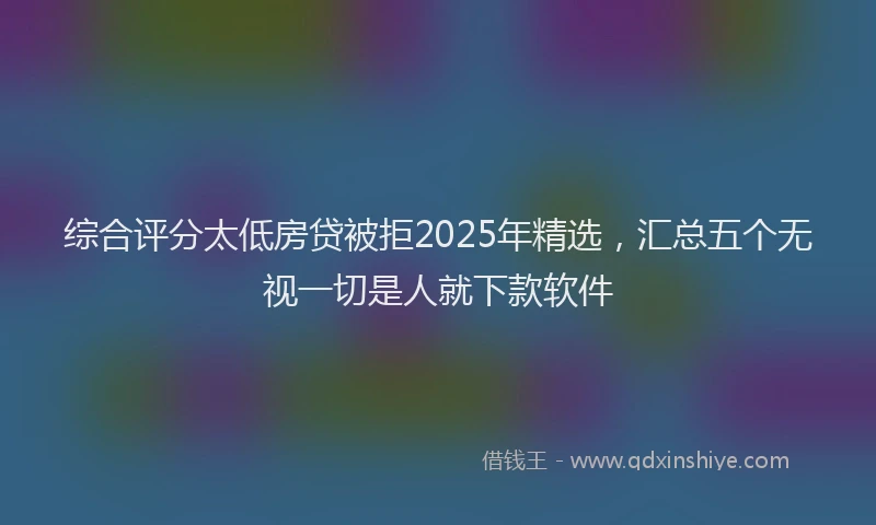 综合评分太低房贷被拒2025年精选，汇总五个无视一切是人就下款软件