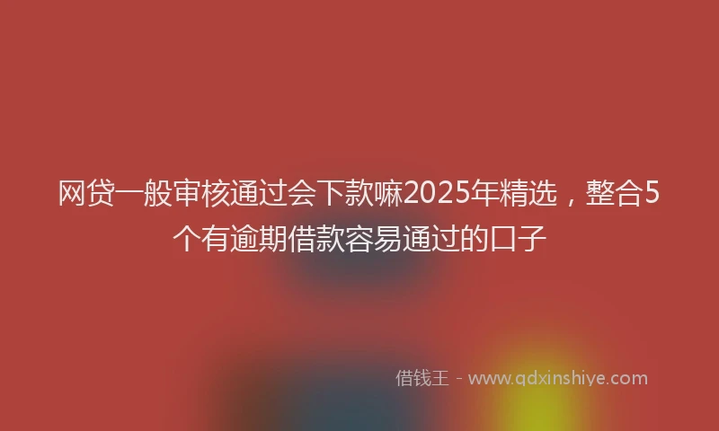 网贷一般审核通过会下款嘛2025年精选，整合5个有逾期借款容易通过的口子