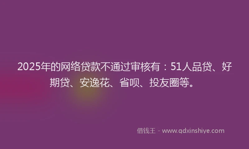 2025年的网络贷款不通过审核有：51人品贷、好期贷、安逸花、省呗、投友圈等。