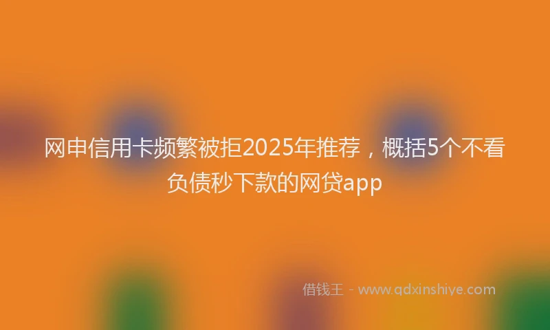 网申信用卡频繁被拒2025年推荐，概括5个不看负债秒下款的网贷app