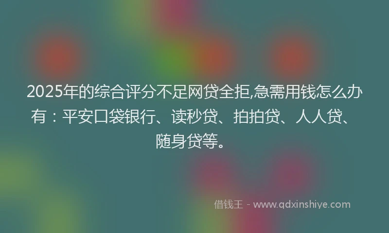2025年的综合评分不足网贷全拒,急需用钱怎么办有：平安口袋银行、读秒贷、拍拍贷、人人贷、随身贷等。