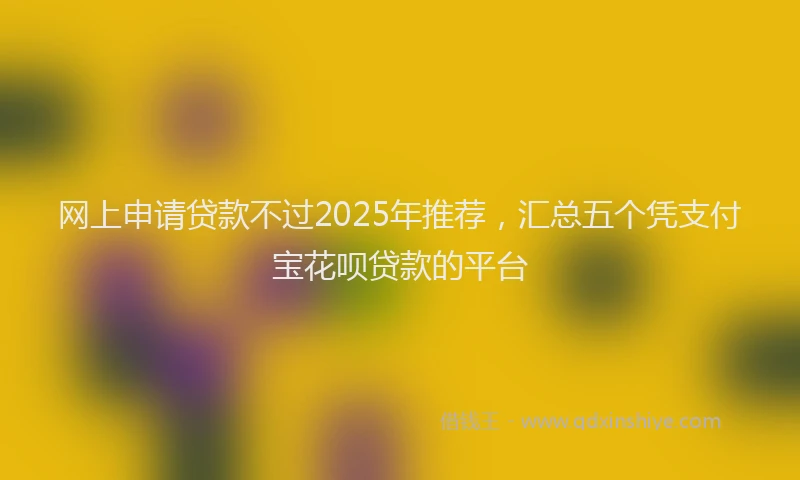 网上申请贷款不过2025年推荐，汇总五个凭支付宝花呗贷款的平台