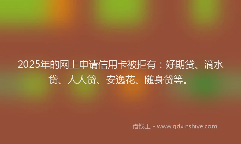 2025年的网上申请信用卡被拒有：好期贷、滴水贷、人人贷、安逸花、随身贷等。