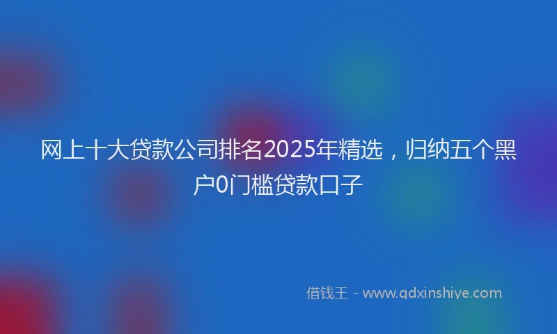 网上十大贷款公司排名2025年精选，归纳五个黑户0门槛贷款口子