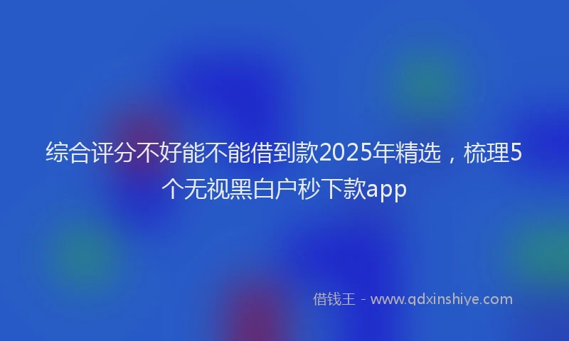 综合评分不好能不能借到款2025年精选，梳理5个无视黑白户秒下款app
