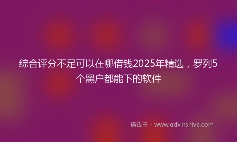 综合评分不足可以在哪借钱2025年精选，罗列5个黑户都能下的软件