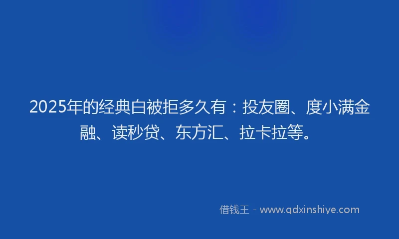 2025年的经典白被拒多久有：投友圈、度小满金融、读秒贷、东方汇、拉卡拉等。