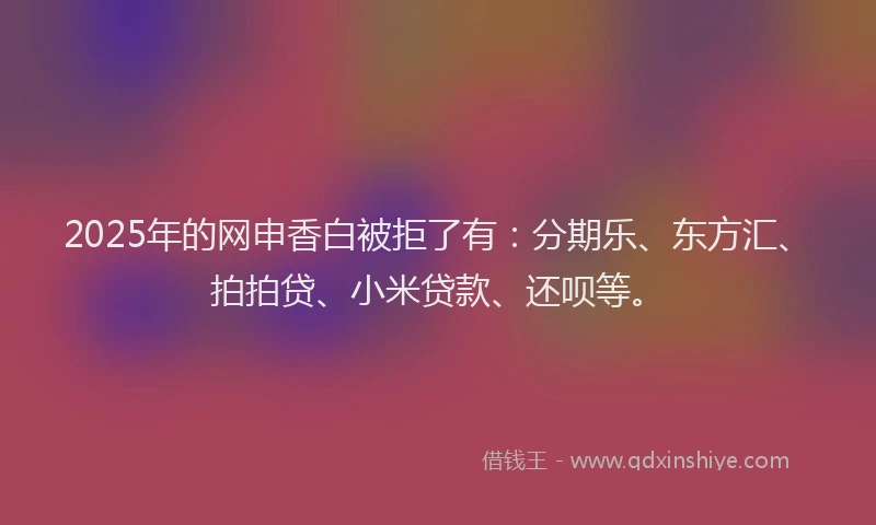 2025年的网申香白被拒了有：分期乐、东方汇、拍拍贷、小米贷款、还呗等。