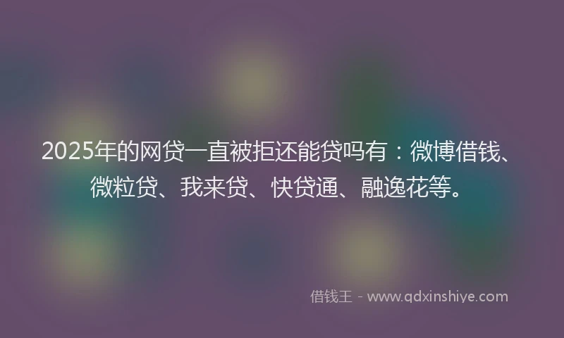 2025年的网贷一直被拒还能贷吗有：微博借钱、微粒贷、我来贷、快贷通、融逸花等。