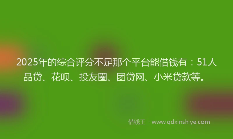 2025年的综合评分不足那个平台能借钱有：51人品贷、花呗、投友圈、团贷网、小米贷款等。
