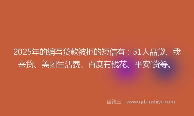 2025年的编写贷款被拒的短信有：51人品贷、我来贷、美团生活费、百度有钱花、平安i贷等。