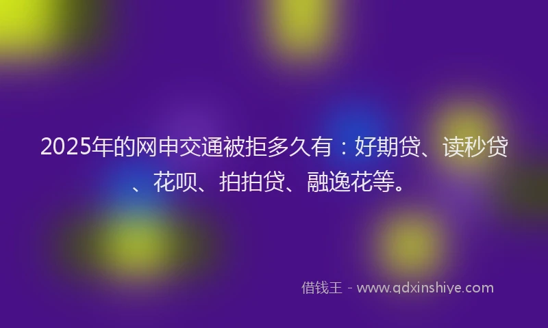 2025年的网申交通被拒多久有：好期贷、读秒贷、花呗、拍拍贷、融逸花等。