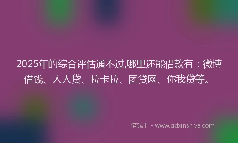 2025年的综合评估通不过,哪里还能借款有：微博借钱、人人贷、拉卡拉、团贷网、你我贷等。