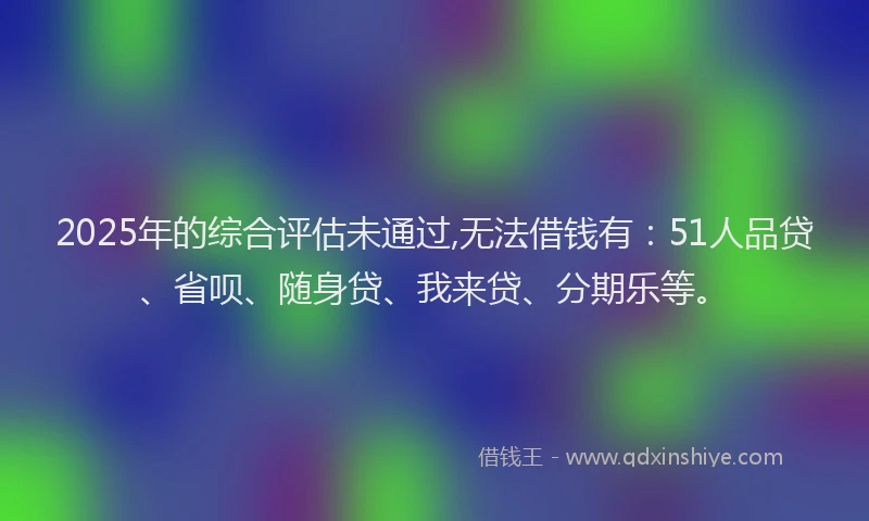2025年的综合评估未通过,无法借钱有：51人品贷、省呗、随身贷、我来贷、分期乐等。