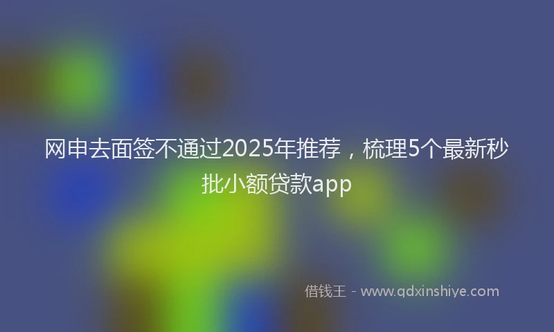 网申去面签不通过2025年推荐，梳理5个最新秒批小额贷款app