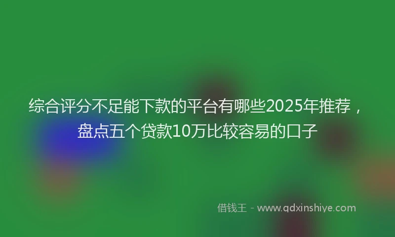 综合评分不足能下款的平台有哪些2025年推荐，盘点五个贷款10万比较容易的口子