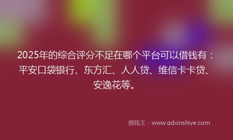 2025年的综合评分不足在哪个平台可以借钱有：平安口袋银行、东方汇、人人贷、维信卡卡贷、安逸花等。
