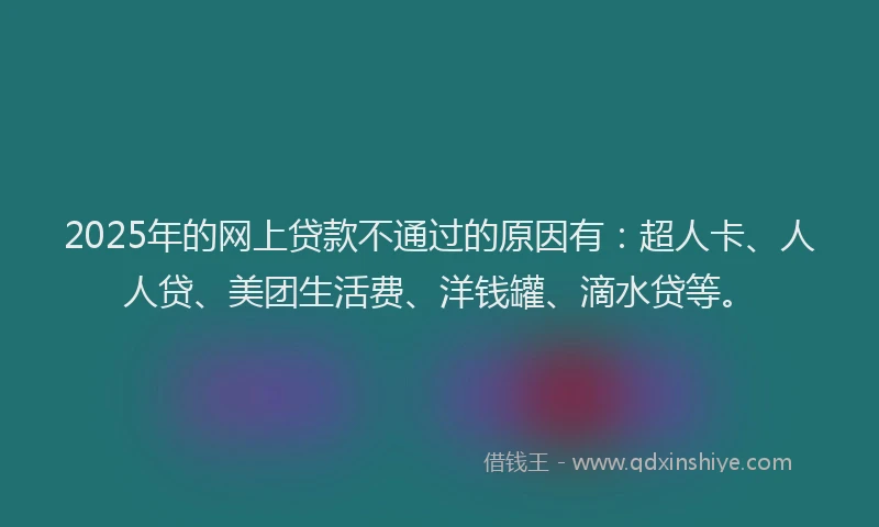 2025年的网上贷款不通过的原因有：超人卡、人人贷、美团生活费、洋钱罐、滴水贷等。