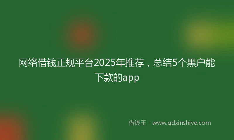 网络借钱正规平台2025年推荐，总结5个黑户能下款的app