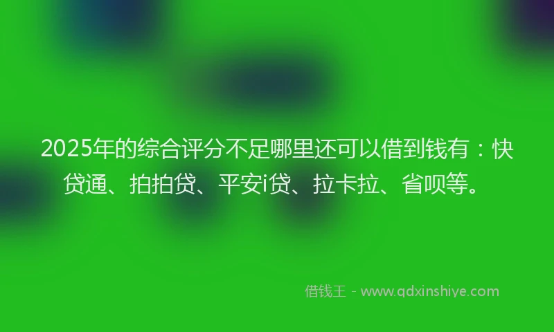 2025年的综合评分不足哪里还可以借到钱有：快贷通、拍拍贷、平安i贷、拉卡拉、省呗等。